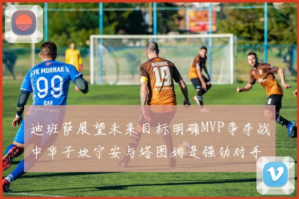 迪班萨展望未来目标明确MVP争夺战中华子坎宁安与塔图姆是强劲对手