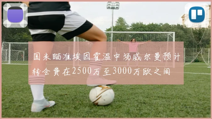 国米瞄准埃因霍温中场威尔曼预计转会费在2500万至3000万欧之间