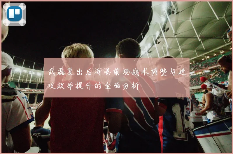 武磊复出后海港前场战术调整与进攻效率提升的全面分析
