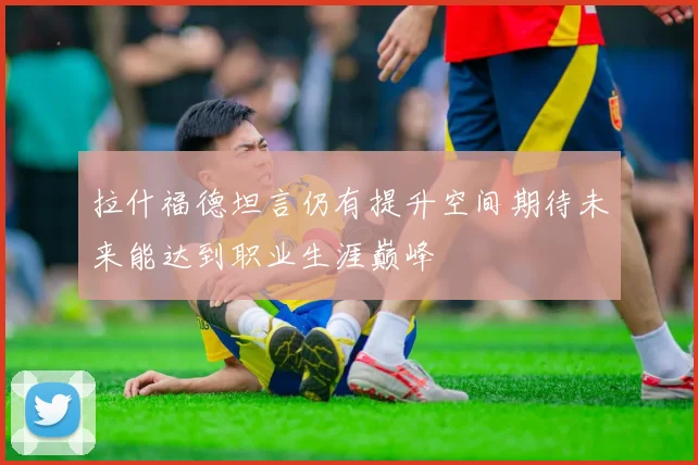 拉什福德坦言仍有提升空间期待未来能达到职业生涯巅峰