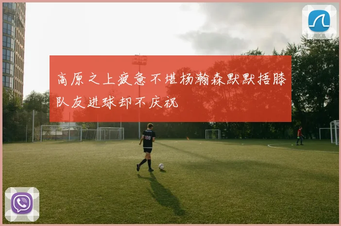高原之上疲惫不堪杨瀚森默默捂膝队友进球却不庆祝