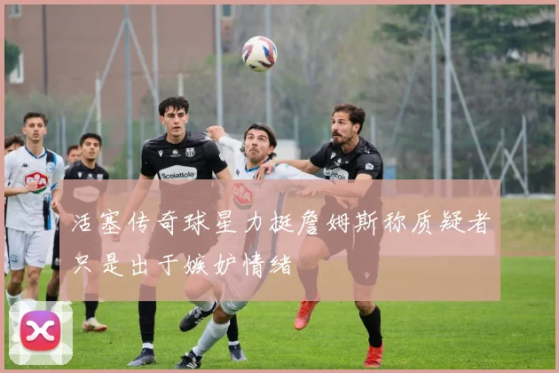 活塞传奇球星力挺詹姆斯称质疑者只是出于嫉妒情绪