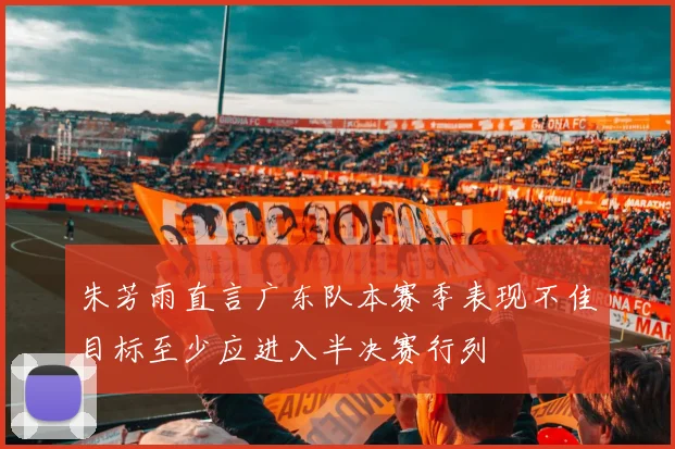 朱芳雨直言广东队本赛季表现不佳目标至少应进入半决赛行列