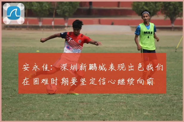 安永佳：深圳新鹏城表现出色我们在困难时期要坚定信心继续向前