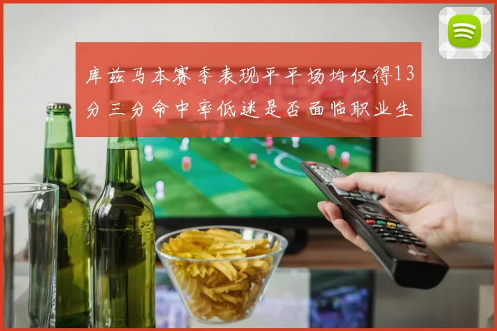 库兹马本赛季表现平平场均仅得13分三分命中率低迷是否面临职业生涯低谷