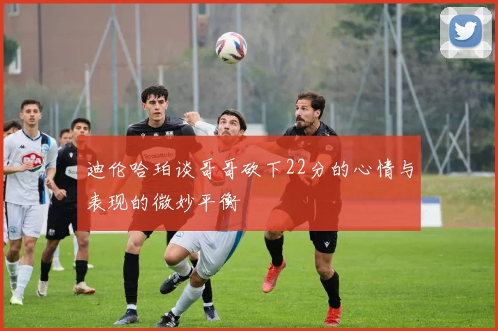 迪伦哈珀谈哥哥砍下22分的心情与表现的微妙平衡