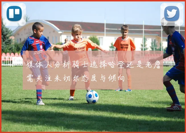 媒体人分析骑士选择哈登还是老詹需关注米切尔态度与倾向
