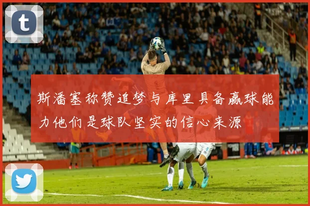 斯潘塞称赞追梦与库里具备赢球能力他们是球队坚实的信心来源