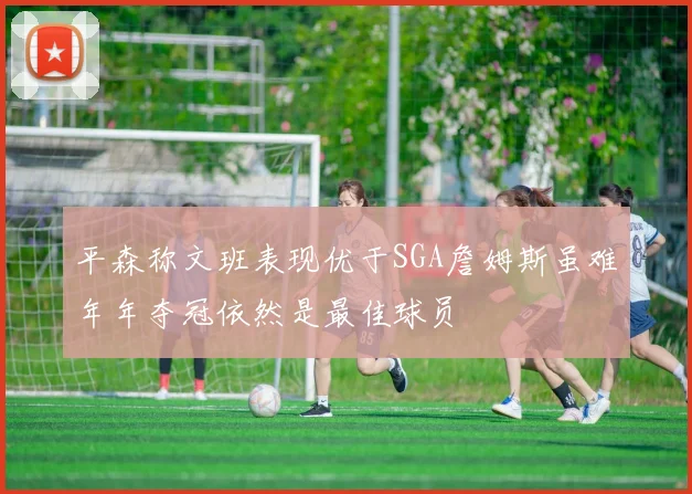 平森称文班表现优于SGA詹姆斯虽难年年夺冠依然是最佳球员
