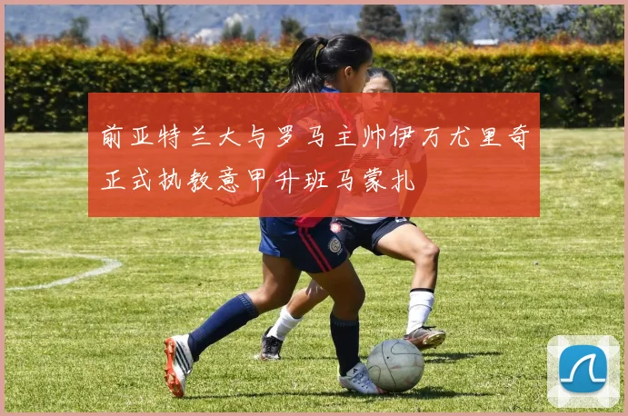 前亚特兰大与罗马主帅伊万尤里奇正式执教意甲升班马蒙扎