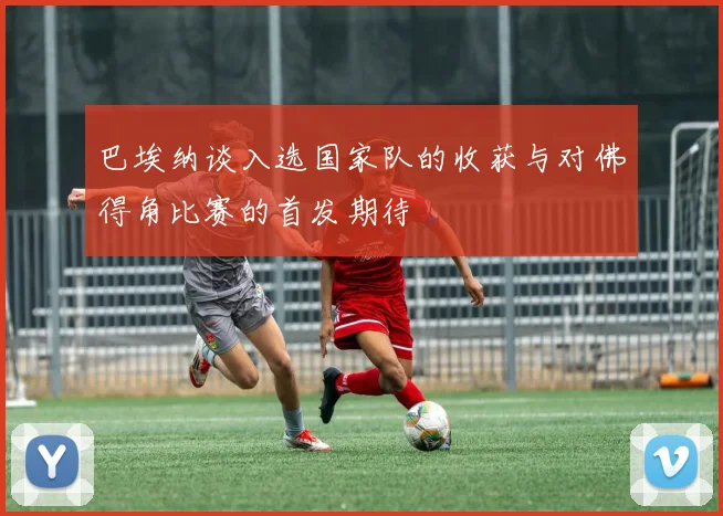 巴埃纳谈入选国家队的收获与对佛得角比赛的首发期待