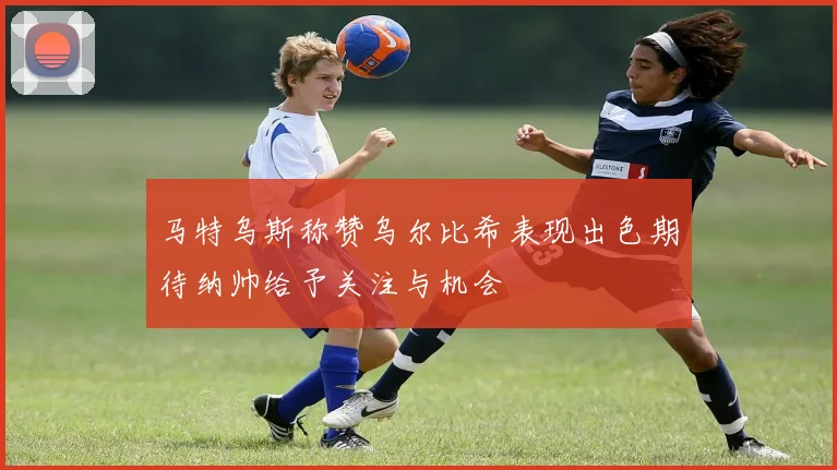 马特乌斯称赞乌尔比希表现出色期待纳帅给予关注与机会