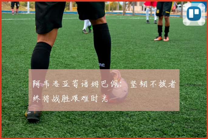 阿韦洛亚寄语姆巴佩：坚韧不拔者终将战胜艰难时光