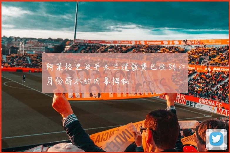 阿莱格里放弃米兰遣散费已收到六月份薪水的内幕揭秘