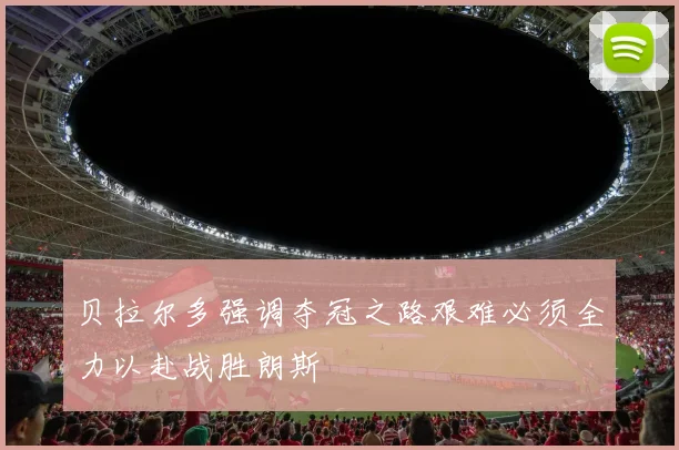 贝拉尔多强调夺冠之路艰难必须全力以赴战胜朗斯